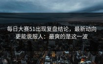 每日大赛51出现复盘结论，最新动向更能说服人：最爽的是这一波
