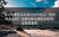 每日大赛吃瓜这波讨论的核心：时间线怎么判？说真的有点难受太有劲，这就是差距