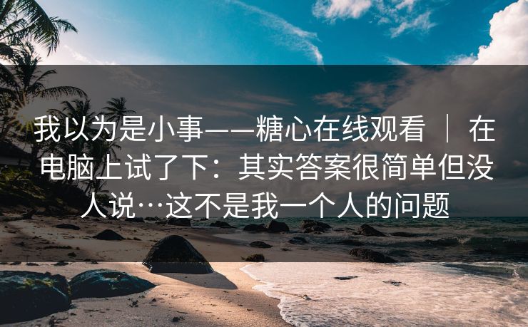 我以为是小事——糖心在线观看 | 在电脑上试了下:其实答案很简单但没人说…这不是我一个人的问题 第1张 我以为是小事——糖心在线观看 | 在电脑上试了下:其实答案很简单但没人说…这不是我一个人的问题 第1张