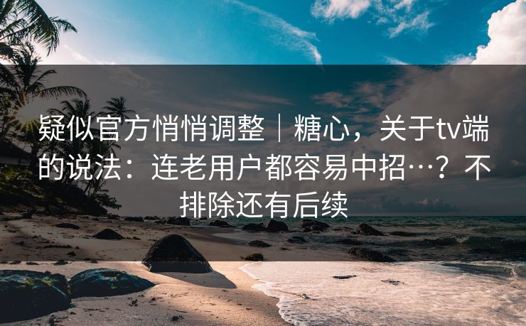 疑似官方悄悄调整｜糖心，关于tv端的说法：连老用户都容易中招…？不排除还有后续  第1张