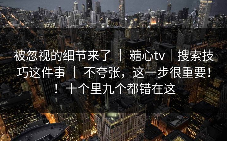 被忽视的细节来了 | 糖心tv|搜索技巧这件事 不夸张,这一步很重要!!十个里九个都错在这 第1张 被忽视的细节来了 | 糖心tv|搜索技巧这件事 不夸张,这一步很重要!!十个里九个都错在这 第1张