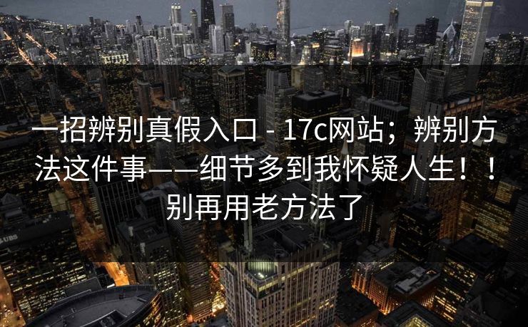 一招辨别真假入口 - 17c网站；辨别方法这件事——细节多到我怀疑人生！！别再用老方法了  第1张