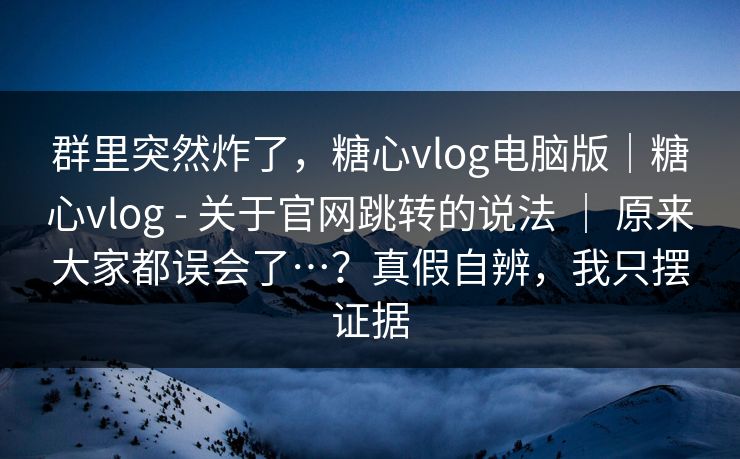 群里突然炸了，糖心vlog电脑版｜糖心vlog - 关于官网跳转的说法 ｜ 原来大家都误会了…？真假自辨，我只摆证据  第1张