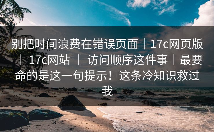 别把时间浪费在错误页面｜17c网页版 ｜ 17c网站 访问顺序这件事｜最要命的是这一句提示！这条冷知识救过我  第1张