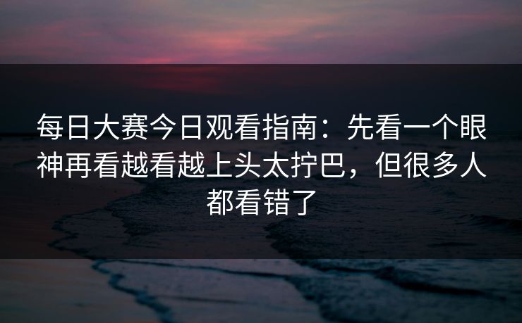 每日大赛今日观看指南：先看一个眼神再看越看越上头太拧巴，但很多人都看错了  第1张