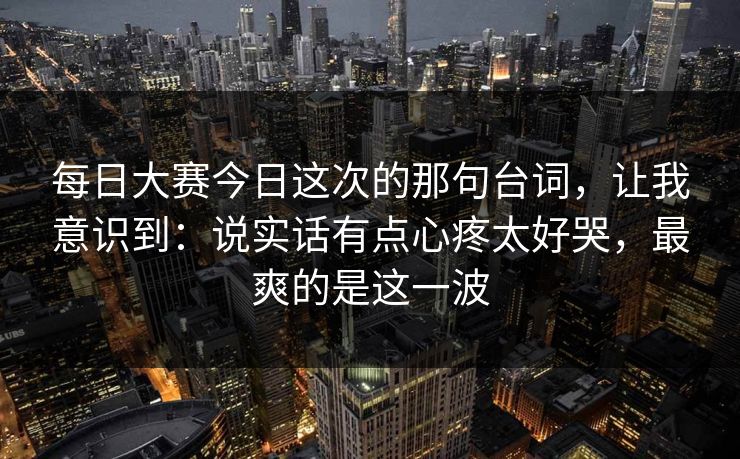 每日大赛今日这次的那句台词,让我意识到:说实话有点心疼太好哭,最爽的是这一波 第1张 每日大赛今日这次的那句台词,让我意识到:说实话有点心疼太好哭,最爽的是这一波 第1张