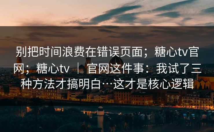 别把时间浪费在错误页面；糖心tv官网；糖心tv ｜ 官网这件事：我试了三种方法才搞明白…这才是核心逻辑  第1张