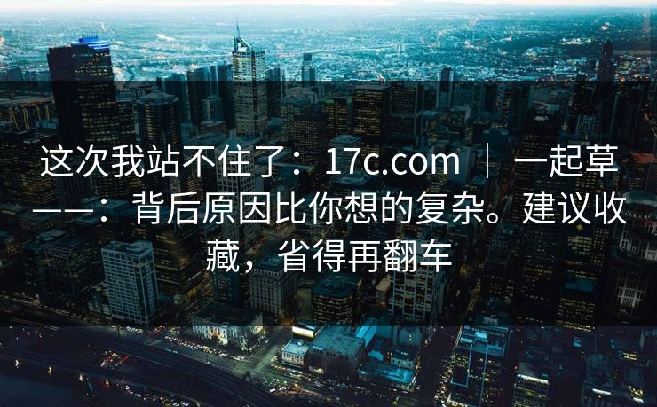 这次我站不住了:17c.com | 一起草——:背后原因比你想的复杂。建议收藏,省得再翻车 第1张 这次我站不住了:17c.com | 一起草——:背后原因比你想的复杂。建议收藏,省得再翻车 第1张