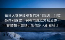 每日大赛在线观看的冷门规则：门槛条件别踩雷；只有老观众才知道更不容易翻车更顺，但很多人都看错了