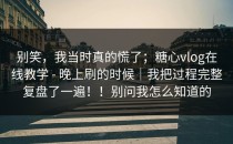 别笑，我当时真的慌了；糖心vlog在线教学 - 晚上刷的时候｜我把过程完整复盘了一遍！！别问我怎么知道的