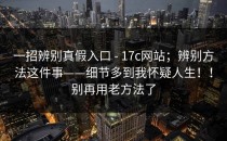 一招辨别真假入口 - 17c网站；辨别方法这件事——细节多到我怀疑人生！！别再用老方法了