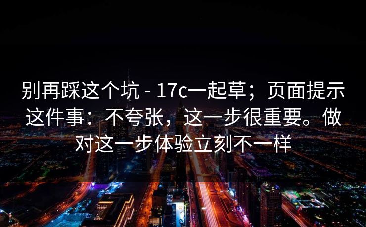 别再踩这个坑 - 17c一起草;页面提示这件事:不夸张,这一步很重要。做对这一步体验立刻不一样 第1张 别再踩这个坑 - 17c一起草;页面提示这件事:不夸张,这一步很重要。做对这一步体验立刻不一样 第1张