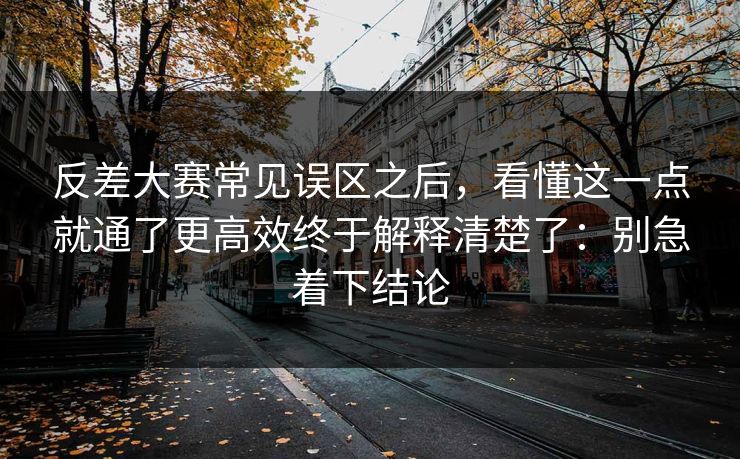 反差大赛常见误区之后，看懂这一点就通了更高效终于解释清楚了：别急着下结论  第1张