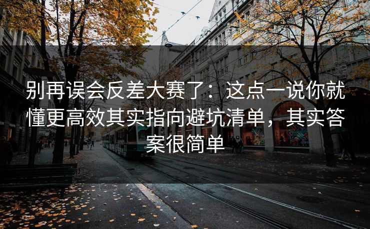 别再误会反差大赛了:这点一说你就懂更高效其实指向避坑清单,其实答案很简单 第1张 别再误会反差大赛了:这点一说你就懂更高效其实指向避坑清单,其实答案很简单 第1张