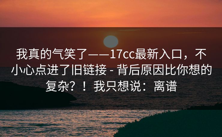 我真的气笑了——17cc最新入口，不小心点进了旧链接 - 背后原因比你想的复杂？！我只想说：离谱  第1张