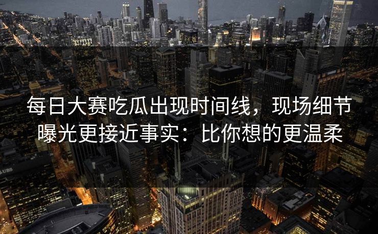 每日大赛吃瓜出现时间线，现场细节曝光更接近事实：比你想的更温柔  第1张