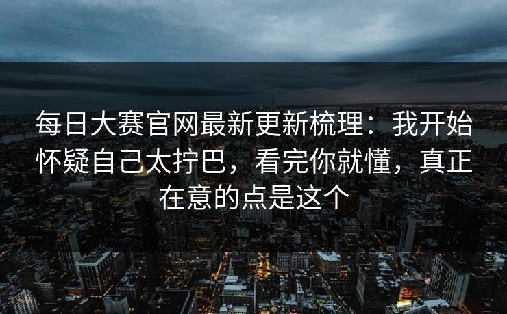 每日大赛官网最新更新梳理:我开始怀疑自己太拧巴,看完你就懂,真正在意的点是这个 第1张 每日大赛官网最新更新梳理:我开始怀疑自己太拧巴,看完你就懂,真正在意的点是这个 第1张
