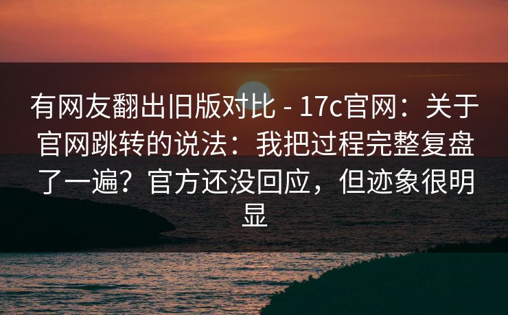 有网友翻出旧版对比 - 17c官网:关于官网跳转的说法:我把过程完整复盘了一遍?官方还没回应,但迹象很明显 第1张 有网友翻出旧版对比 - 17c官网:关于官网跳转的说法:我把过程完整复盘了一遍?官方还没回应,但迹象很明显 第1张