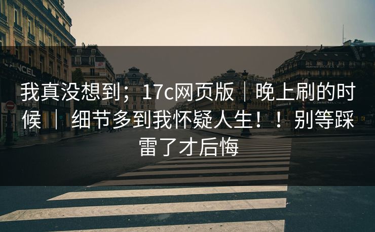我真没想到；17c网页版｜晚上刷的时候 ｜ 细节多到我怀疑人生！！别等踩雷了才后悔  第1张