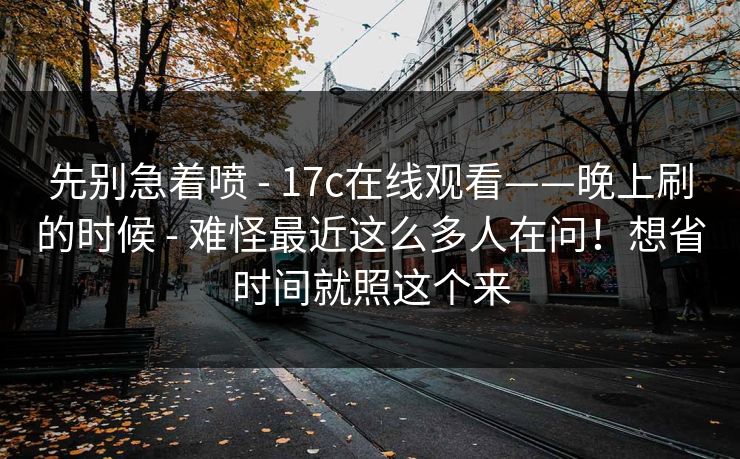 先别急着喷 - 17c在线观看——晚上刷的时候 难怪最近这么多人在问!想省时间就照这个来 第1张 先别急着喷 - 17c在线观看——晚上刷的时候 难怪最近这么多人在问!想省时间就照这个来 第1张