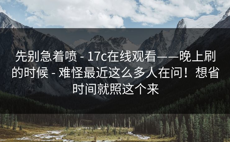先别急着喷 - 17c在线观看——晚上刷的时候 难怪最近这么多人在问!想省时间就照这个来 第2张 先别急着喷 - 17c在线观看——晚上刷的时候 难怪最近这么多人在问!想省时间就照这个来 第2张