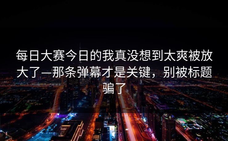 每日大赛今日的我真没想到太爽被放大了—那条弹幕才是关键，别被标题骗了  第1张