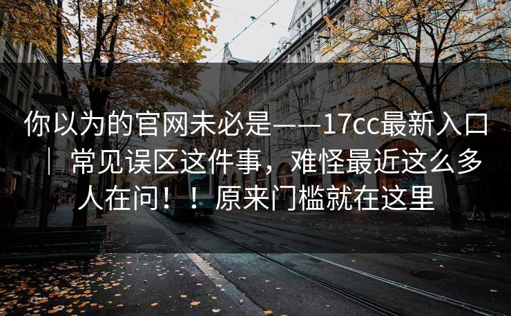 你以为的官网未必是——17cc最新入口 ｜ 常见误区这件事，难怪最近这么多人在问！！原来门槛就在这里  第1张