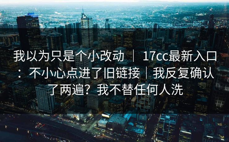 我以为只是个小改动 | 17cc最新入口:不小心点进了旧链接|我反复确认了两遍?我不替任何人洗 第1张 我以为只是个小改动 | 17cc最新入口:不小心点进了旧链接|我反复确认了两遍?我不替任何人洗 第1张