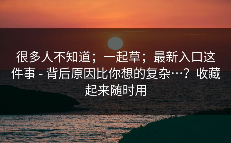 很多人不知道；一起草；最新入口这件事 - 背后原因比你想的复杂…？收藏起来随时用  第1张